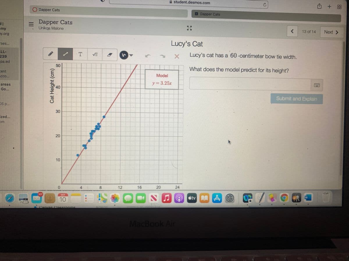 A student.desmos.com
Dapper Cats
Dapper Cats
Dapper Cats
Unikqa Malone
emy
ny.org
13 of 14
Next >
Lucy's Cat
rses..
LL-
239
Lucy's cat has a 60-centimeter bow tie width.
pa.ed
What does the model predict for its height?
tent
cco..
Model
y%3D3.25x
areas
Go...
Submit and Explain
DS p..
30
ized...
om
10
4.
8
12
16
20
24
107
OCT
のtv AG
W
10
MacBook Air
1.
50
40
20
Cat Height (cm)
II
