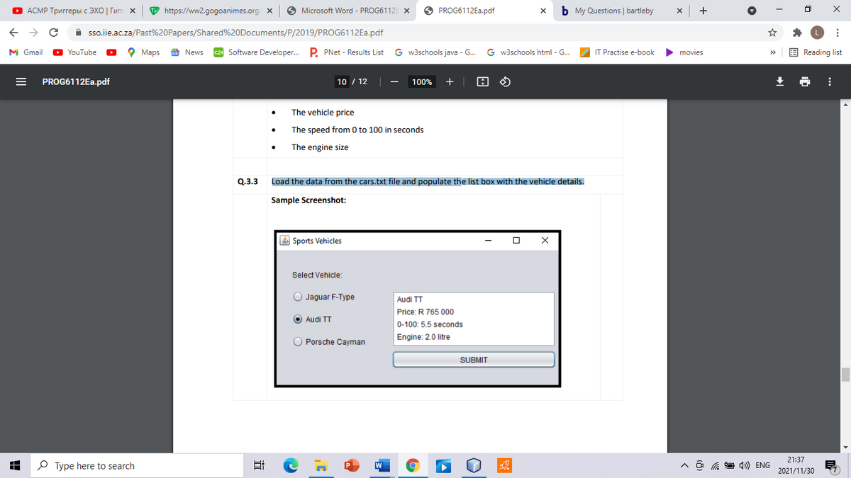 О АСМР Тригreры с ЭХО | Гип х
W https://ww2.gogoanimes.org/
O Microsoft Word - PROG6112E X
O PROG6112E..pdf
b My Questions | bartleby
->
A sso.iie.ac.za/Past%20Papers/Shared%20Documents/P/2019/PROG6112EA.pdf
M Gmail
D YouTube
о Марs
E News
c24 Software Developer. P. PNet - Results List
G w3schools java - G.
G w3schools html - G...
IT Practise e-book
movies
E Reading list
PROG6112EA.pdf
10 / 12
100%
+
The vehicle price
The speed from 0 to 100 in seconds
The engine size
Q.3.3
Load the data from the cars.txt file and populate the list box with the vehicle details.
Sample Screenshot:
4 Sports Vehicles
Select Vehicle:
Jaguar F-Type
Audi TT
Price: R 765 000
O Audi TT
0-100: 5.5 seconds
O Porsche Cayman
Engine: 2.0 litre
SUBMIT
21:37
O Type here to search
A ô G 1) ENG
2021/11/30
II
