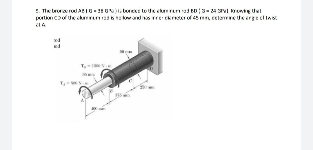 5. The bronze rod AB ( G = 38 GPa ) is bonded to the aluminum rod BD ( G = 24 GPa). Knowing that
portion CD of the aluminum rod is hollow and has inner diameter of 45 mm, determine the angle of twist
at A.
rod
and
60 mm
T- 1600 N m
36 mm
T.- S00 N- m
950 mm
375 mm
400 mm
