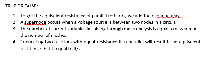 TRUE OR FALSE:
1. To get the equivalent resistance of parallel resistors, we add their conductances.
2. A supernode occurs when a voltage source is between two nodes in a circuit.
3. The number of current variables in solving through mesh analysis is equal to n, where n is
the number of meshes.
4. Connecting two resistors with equal resistance R in parallel will result in an equivalent
resistance that is equal to R/2.
