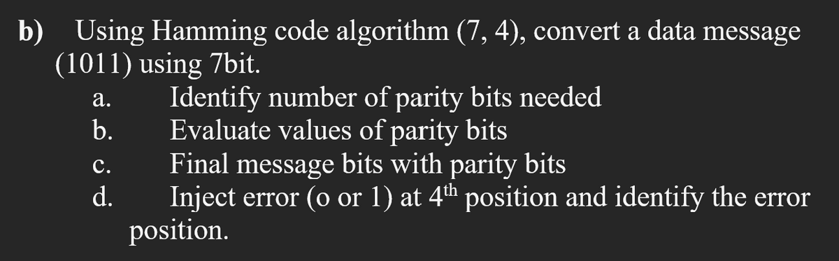 Using Hamming code algorithm (7, 4), convert a data message
b)
(1011) using 7bit.
Identify number of parity bits needed
Evaluate values of parity bits
Final message bits with parity bits
Inject error (o or 1) at 4th position and identify the error
position.
а.
b.
с.
d.
