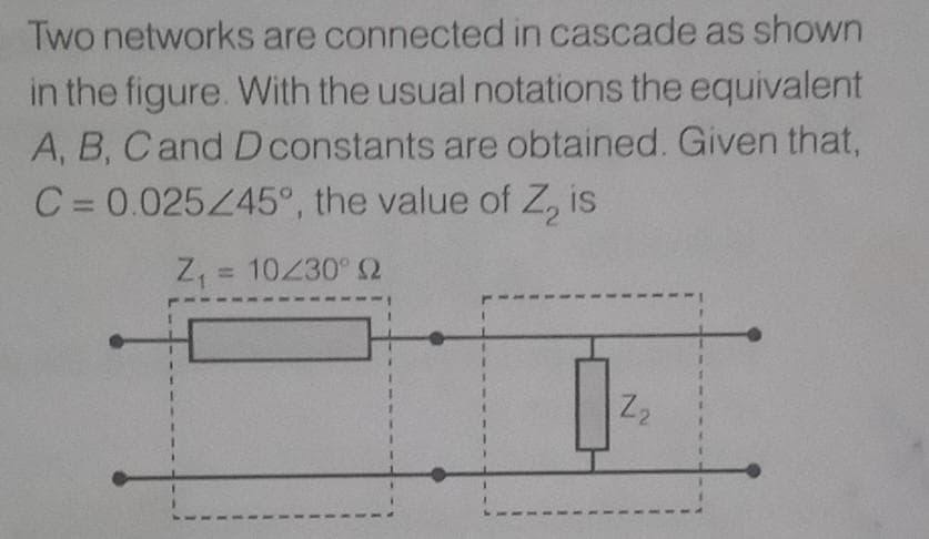 Two networks are connected in cascade as shown
in the figure. With the usual notations the equivalent
A, B, Cand D constants are obtained. Given that,
C = 0.025445°, the value of Z, is
%D
Z, = 10230° S2
Z2
1.
