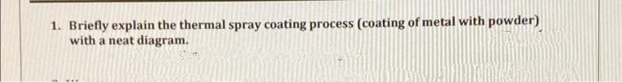 1. Briefly explain the thermal spray coating process (coating of metal with powder)
with a neat diagram.
