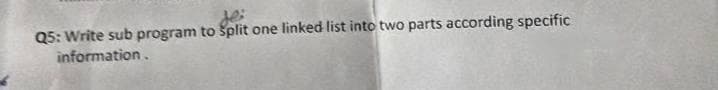 Q5: Write sub program to Split one linked list into two parts according specific
information.
