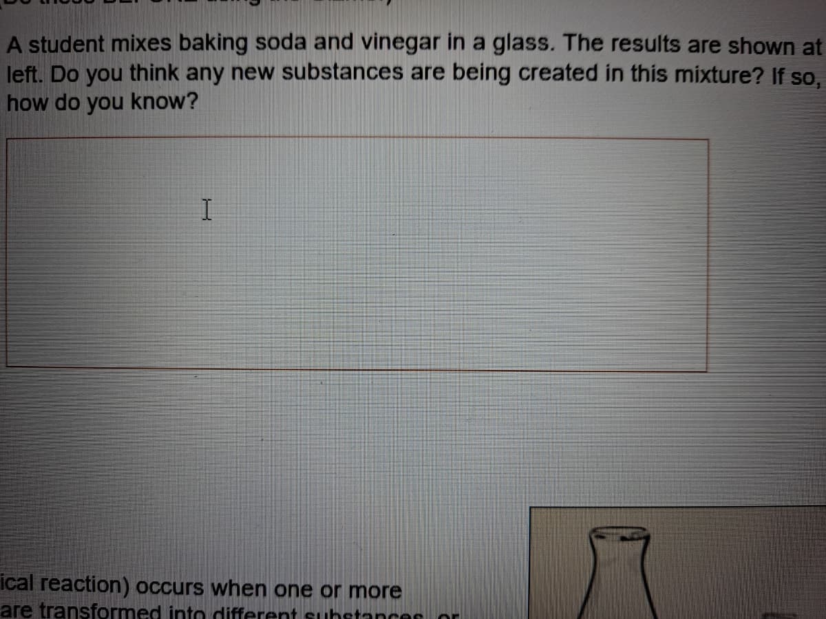 A student mixes baking soda and vinegar in a glass. The results are shown at
left. Do you think any new substances are being created in this mixture? If so,
how do you know?
ical reaction) occurs when one or more
are transformed into different substancee or
