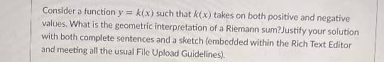 Consider a function y = k(x) such that k(x) takes on both positive and negative
values. What is the geometric interpretation of a Riemann sum?Justify your solution
with both complete sentences and a sketch (embedded within the Rich Text Editor
and meeting all the usual File Upload Guidelines).
