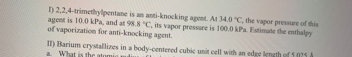 I) 2,2,4-trimethylpentane is an anti-knocking agent. At 34.0 °C, the vapor pressure of this
agent is 10.0 kPa, and at 98.8 °C, its vapor pressure is 100.0 kPa. Estimate the enthalpy
of vaporization for anti-knocking agent.
II) Barium crystallizes in a body-centered cubic unit cell with an edge length of 5.025 Å
a. What is the atomic radiu
