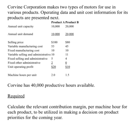 Corvine Corporation makes two types of motors for use in
various products. Operating data and unit cost information for its
products are presented next.
Product A Producet B
Annual unit capacity
10,000 20,000
Annual unit demand
10,000
20.000
Selling price
Variable manufacturing cost
Fixed manufacturing cost
Variable selling and administrative 10
Fixed selling and administrative 5
Fixed other administrative
S100
$80
53
45
10
10
11
Unit operating profit
$20
$10
Machine hours per unit
2.0
1.5
Corvine has 40,000 productive hours available.
Required
Calculate the relevant contribution margin, per machine hour for
each product, to be utilized in making a decision on product
priorities for the coming year.
