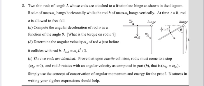 8. Two thin rods of length L whose ends are attached to a frictionless hinge as shown in the diagram.
Rod a of mass m, hangs horizontally while the rod b of mass m, hangs vertically. At time t = 0 , rod
a is allowed to free fall.
m.
hinge
hinge
(a) Compute the angular deceleration of rod a as a
fcoso
function of the angle 0. [What is the torque on rod a ?]
(b) Determine the angular velocity o, of rod a just before
it collides with rod b. Ipmt = m,L /3.
(c) The two rods are identical. Prove that upon elastic collision, rod a must come to a stop
(@y =0), and rod b rotates with an angular velocity as computed in part (b), that is (@, = W).
Simply use the concept of conservation of angular momentum and energy for the proof. Neatness in
writing your algebra expressions should help.
