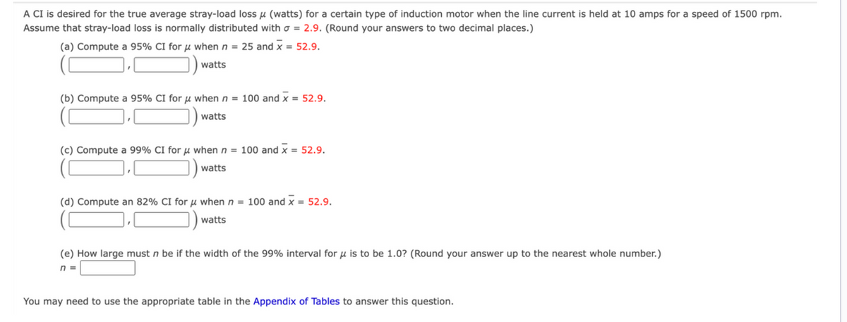 A CI is desired for the true average stray-load loss μ (watts) for a certain type of induction motor when the line current is held at 10 amps for a speed of 1500 rpm.
Assume that stray-load loss is normally distributed with a = 2.9. (Round your answers to two decimal places.)
(a) Compute a 95% CI for μ when n = 25 and x = 52.9.
watts
(b) Compute a 95% CI for μ when n = 100 and x = 52.9.
watts
(c) Compute a 99% CI for μ when n = 100 and x = 52.9.
watts
(d) Compute an 82% CI for when n = 100 and x = 52.9.
watts
(e) How large must n be if the width of the 99% interval for μ is to be 1.0? (Round your answer up to the nearest whole number.)
n=
You may need to use the appropriate table in the Appendix of Tables to answer this question.