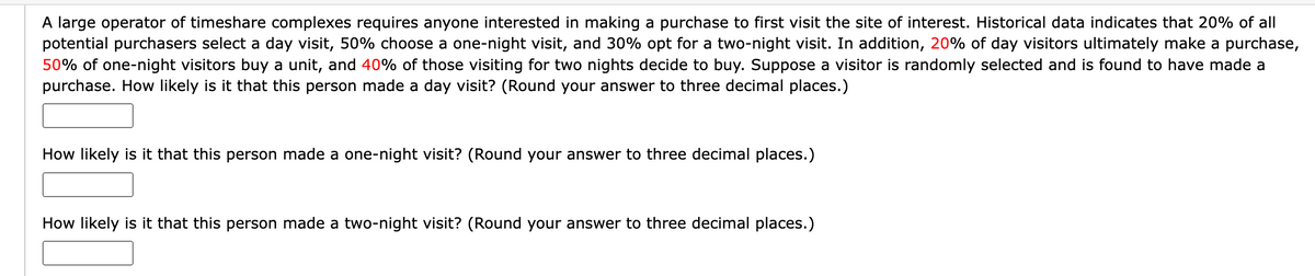 A large operator of timeshare complexes requires anyone interested in making a purchase to first visit the site of interest. Historical data indicates that 20% of all
potential purchasers select a day visit, 50% choose a one-night visit, and 30% opt for a two-night visit. In addition, 20% of day visitors ultimately make a purchase,
50% of one-night visitors buy a unit, and 40% of those visiting for two nights decide to buy. Suppose a visitor is randomly selected and is found to have made a
purchase. How likely is it that this person made a day visit? (Round your answer to three decimal places.)
How likely is it that this person made a one-night visit? (Round your answer to three decimal places.)
How likely is it that this person made a two-night visit? (Round your answer to three decimal places.)