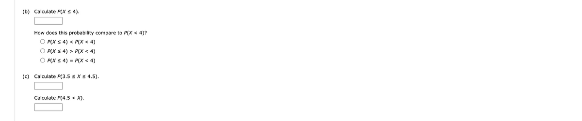 (b) Calculate P(X ≤ 4).
How does this probability compare to P(X < 4)?
O P(X ≤ 4) < P(X < 4)
P(X ≤ 4) > P(X < 4)
P(X ≤ 4) = P(X < 4)
(c) Calculate P(3.5 ≤ X ≤ 4.5).
Calculate P(4.5 < X).