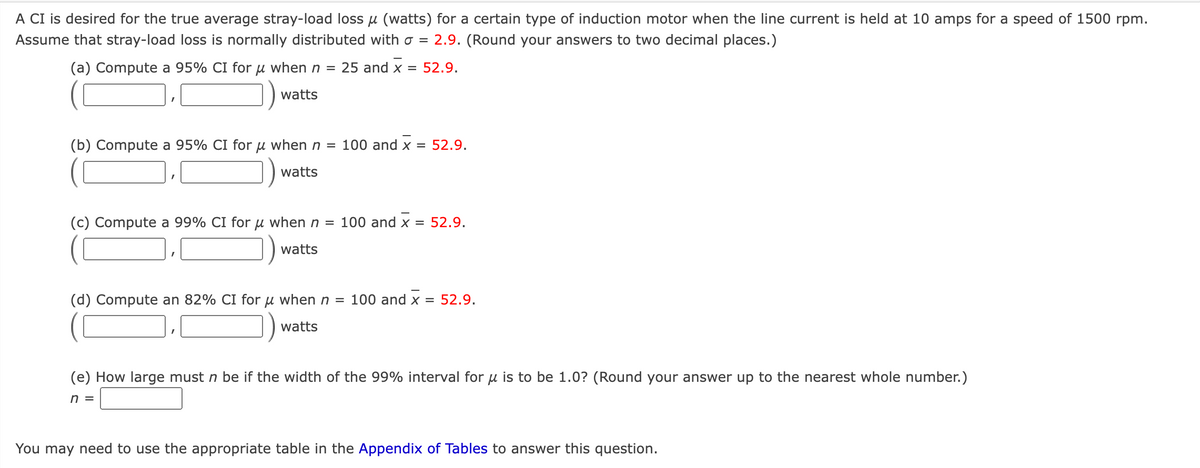 A CI is desired for the true average stray-load lossu (watts) for a certain type of induction motor when the line current is held at 10 amps for a speed of 1500 rpm.
Assume that stray-load loss is normally distributed with o = 2.9. (Round your answers to two decimal places.)
(a) Compute a 95% CI for μ when n = 25 and x = 52.9.
watts
(b) Compute a 95% CI for μ when n =
watts
(c) Compute a 99% CI for u when n =
watts
100 and x = 52.9.
100 and x = 52.9.
(d) Compute an 82% CI for μ when n = 100 and x = 52.9.
watts
(e) How large must n be if the width of the 99% interval for u is to be 1.0? (Round your answer up to the nearest whole number.)
n =
You may need to use the appropriate table in the Appendix of Tables to answer this question.