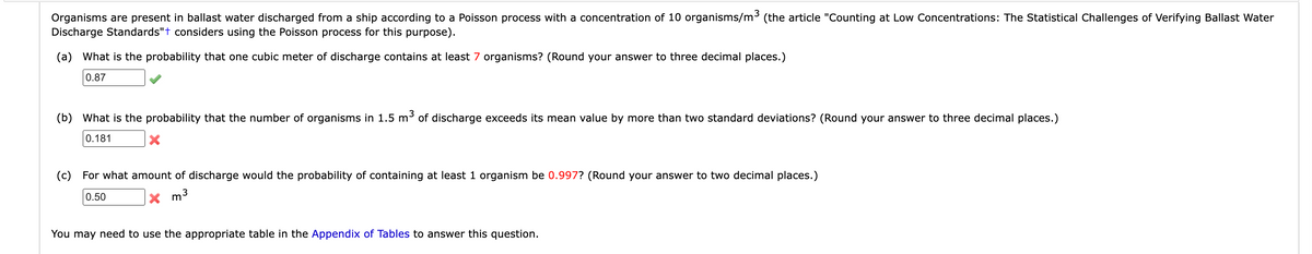 Organisms are present in ballast water discharged from a ship according to a Poisson process with a concentration of 10 organisms/m³ (the article "Counting at Low Concentrations: The Statistical Challenges of Verifying Ballast Water
Discharge Standards"+ considers using the Poisson process for this purpose).
(a) What is the probability that one cubic meter of discharge contains at least 7 organisms? (Round your answer to three decimal places.)
0.87
(b) What is the probability that the number of organisms in 1.5 m³ of discharge exceeds its mean value by more than two standard deviations? (Round your answer to three decimal places.)
0.181
X
(c) For what amount of discharge would the probability of containing at least 1 organism be 0.997? (Round your answer to two decimal places.)
0.50
X
m³
You may need to use the appropriate table in the Appendix of Tables to answer this question.