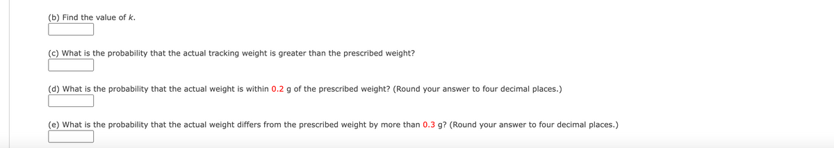 (b) Find the value of k.
(c) What is the probability that the actual tracking weight is greater than the prescribed weight?
(d) What is the probability that the actual weight is within 0.2 g of the prescribed weight? (Round your answer to four decimal places.)
(e) What is the probability that the actual weight differs from the prescribed weight by more than 0.3 g? (Round your answer to four decimal places.)