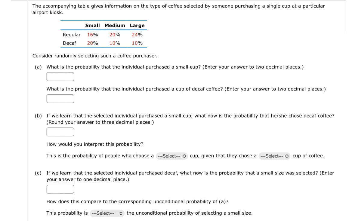 The accompanying table gives information on the type of coffee selected by someone purchasing a single cup at a particular
airport kiosk.
Small Medium Large
20%
24%
10%
10%
Regular 16%
Decaf 20%
Consider randomly selecting such a coffee purchaser.
(a) What is the probability that the individual purchased a small cup? (Enter your answer to two decimal places.)
What is the probability that the individual purchased a cup of decaf coffee? (Enter your answer to two decimal places.)
(b) If we learn that the selected individual purchased a small cup, what now is the probability that he/she chose decaf coffee?
(Round your answer to three decimal places.)
How would you interpret this probability?
This is the probability of people who choose a --Select--- cup, given that they chose a ---Select--- cup of coffee.
(c) If we learn that the selected individual purchased decaf, what now is the probability that a small size was selected? (Enter
your answer to one decimal place.)
How does this compare to the corresponding unconditional probability of (a)?
This probability is --Select-- the unconditional probability of selecting a small size.