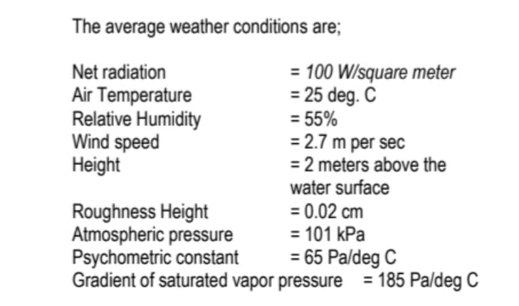 The average weather conditions are;
Net radiation
Air Temperature
Relative Humidity
Wind speed
Height
= 100 W/square meter
= 25 deg. C
= 55%
= 2.7 m per sec
= 2 meters above the
water surface
= 0.02 cm
= 101 kPa
= 65 Paldeg C
Roughness Height
Atmospheric pressure
Psychometric constant
Gradient of saturated vapor pressure
= 185 Paldeg C
