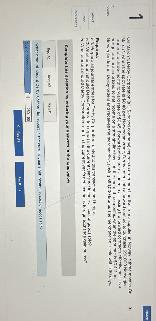 4
points
eBook
Print
References
On March 1, Derby Corporation (a U.S.-based company) expects to order merchandise from a supplier in Norway in three months. On
March 1, when the spot rate is $0.40 per Norwegian krone, Derby enters into a forward contract to purchase 590,000 Norwegian
kroner at a three-month forward rate of $0.45. Forward points are excluded in assessing the forward contract's effectiveness as a
hedge, and are amortized to net income on a straight-line basis. At the end of three months, when the spot rate is $0.441 per
Norwegian krone, Derby orders and receives the merchandise, paying 590,000 kroner. The merchandise is sold within 30 days.
Required:
a-1. Prepare all journal entries for Derby Corporation related to this transaction and hedge.
a-2. What amount should Derby Corporation report in the current year's net income as cost of goods sold?
b. What amount should Derby Corporation report in the current year's net income as foreign exchange gain or loss?
Complete this question by entering your answers in the tabs below.
Req A1
Req A2
Req B
What amount should Derby Corporation report in the current year's net income as cost of goods sold?
Cost of goods sold
$ 260,190
< Req A1
Req B >
Check