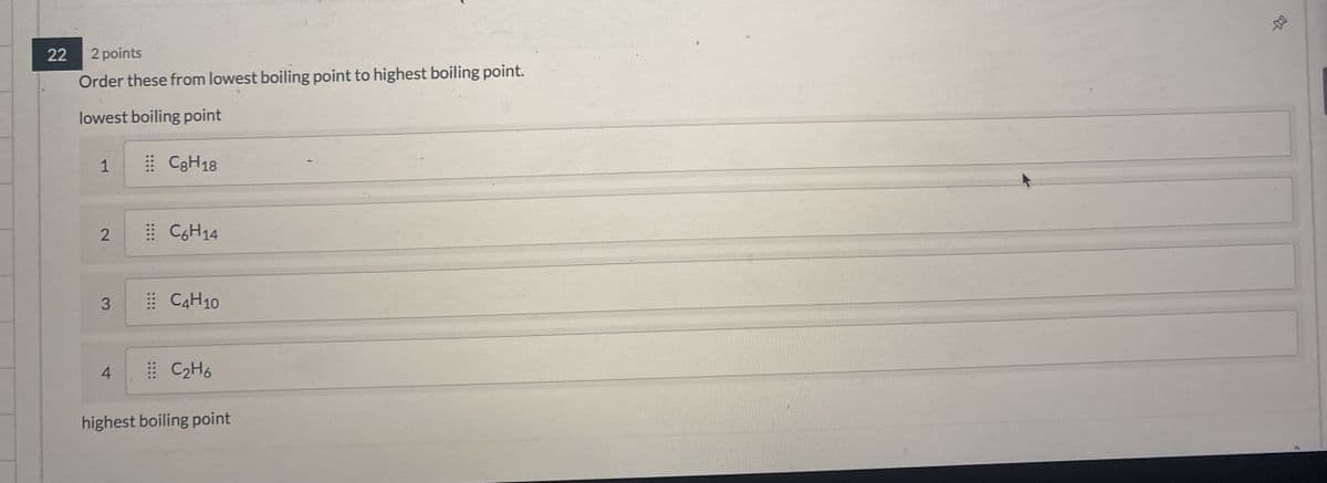 22
2 points
Order these from lowest boiling point to highest boiling point.
lowest boiling point
1
CaH
2
C6H14
3
C4H10
4
C2H6
highest boiling point
-0