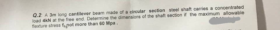 Q.2: A 3m long cantilever beam made of a circular section steel shaft carries a concentrated
load 4kN at the free end. Determine the dimensions of the shaft section if the maximum allowable
flexture stress f not more than 60 Mpa.