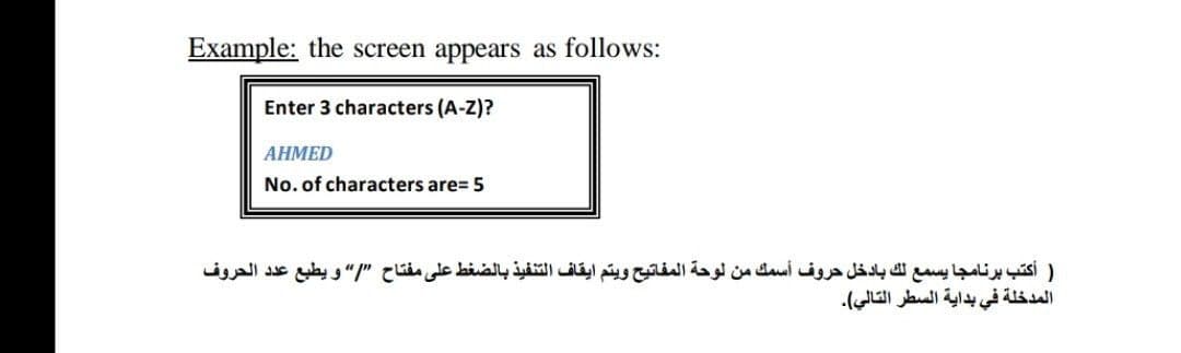 Example: the screen appears as follows:
Enter 3 characters (A-Z)?
АНМED
No. of characters are= 5
) أكتب برنامجا يسمع لك بادخل حروف أسمك من لوحة المفاتيح ويتم ايقاف التنفيذ بالضغط على مفتاح "I و يطبع عد د الحروف
المدخلة في بداية السطر التالي(.
