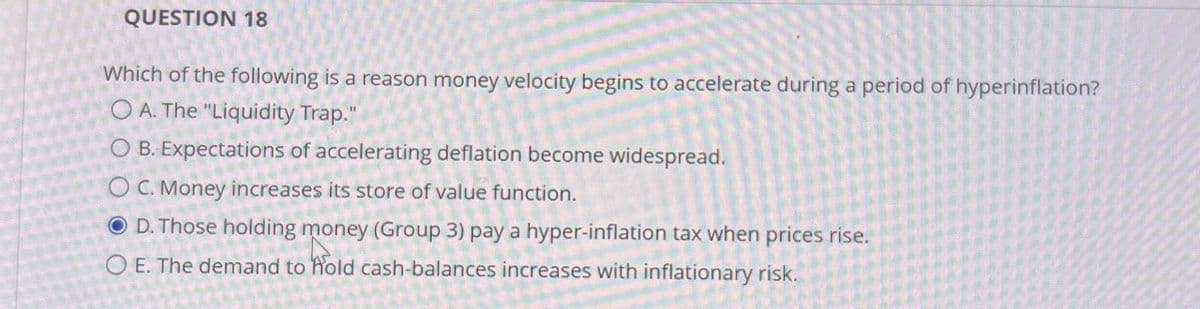 QUESTION 18
Which of the following is a reason money velocity begins to accelerate during a period of hyperinflation?
OA. The "Liquidity Trap."
O B. Expectations of accelerating deflation become widespread.
OC. Money increases its store of value function.
OD. Those holding money (Group 3) pay a hyper-inflation tax when prices rise.
O E. The demand to hold cash-balances increases with inflationary risk.