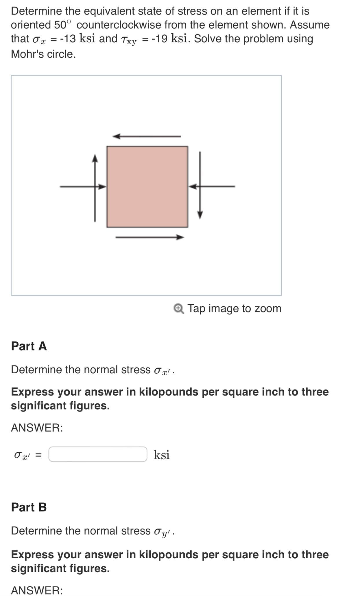 Determine the equivalent state of stress on an element if it is
oriented 50° counterclockwise from the element shown. Assume
that σ = -13 ksi and Txy = -19 ksi. Solve the problem using
ox
Mohr's circle.
σχ
F
Part A
Determine the normal stress ox'.
Express your answer in kilopounds per square inch to three
significant figures.
ANSWER:
=
Tap image to zoom
ksi
Part B
Determine the normal stress Øy'.
Express your answer in kilopounds per square inch to three
significant figures.
ANSWER: