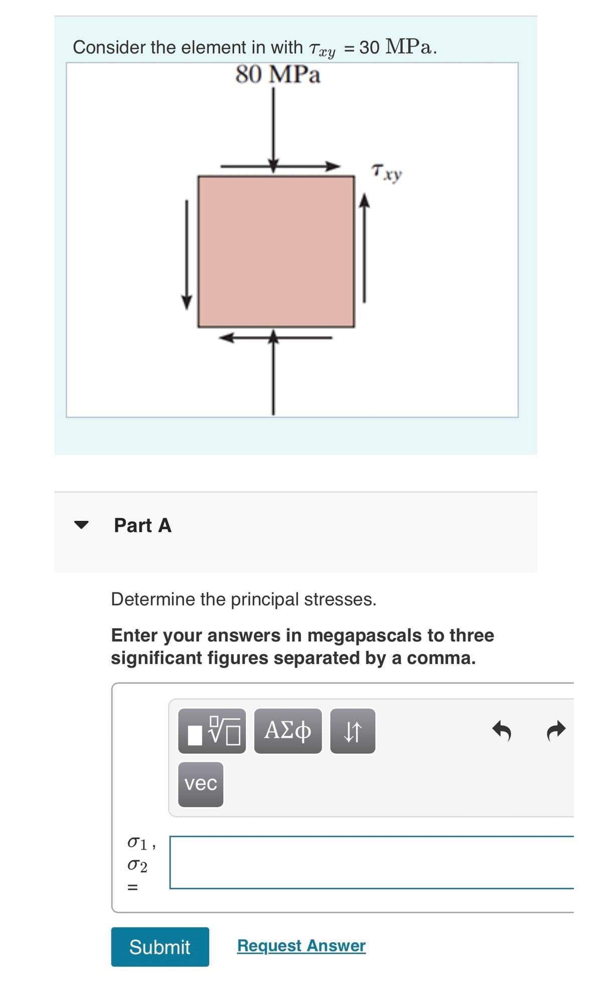 Consider the element in with Txy = 30 MPa.
80 MPa
Part A
01,
02
Determine the principal stresses.
Enter your answers in megapascals to three
significant figures separated by a comma.
=
T
vec
Submit
VE ΑΣΦ | 41
Txy
Request Answer