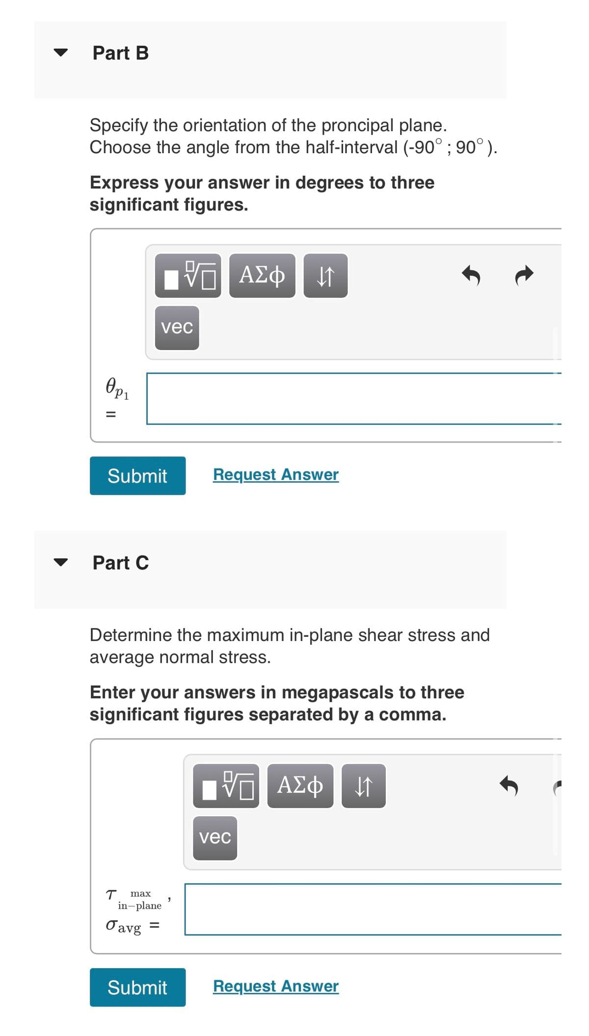 Part B
Specify the orientation of the proncipal plane.
Choose the angle from the half-interval (-90° ; 90°).
Express your answer in degrees to three
significant figures.
0p₁
=
||
Submit
Part C
T
vec
Determine the maximum in-plane shear stress and
average normal stress.
Enter your answers in megapascals to three
significant figures separated by a comma.
max
in-plane
Javg
VE
V—| ΑΣΦ 41
=
Request Answer
Submit
VE ΑΣΦ ↓↑
vec
Request Answer