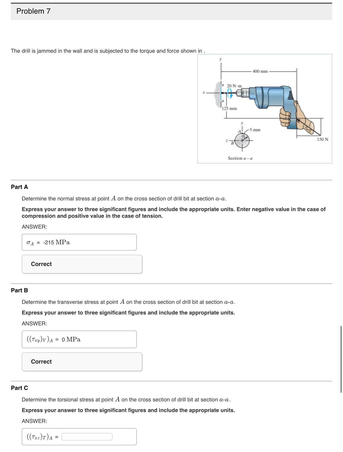 Problem 7
The drill is jammed in the wall and is subjected to the torque and force shown in .
Part A
Part B
A = -215 MPa
Correct
Part C
((Txy)v) ₁ = 0 MPa
A
X
y
Correct
a 20 N-m
Determine the normal stress at point A on the cross section of drill bit at section a-a.
Express your answer to three significant figures and include the appropriate units. Enter negative value in the case of
compression and positive value in the case of tension.
ANSWER:
125 mm
Determine the transverse stress at point A on the cross section of drill bit at section a-a.
Express your answer to three significant figures and include the appropriate units.
ANSWER:
400 mm
Section a-a
5 mm
Determine the torsional stress at point A on the cross section of drill bit at section a-a.
Express your answer to three significant figures and include the appropriate units.
ANSWER:
((Txz)T) A =
150 N