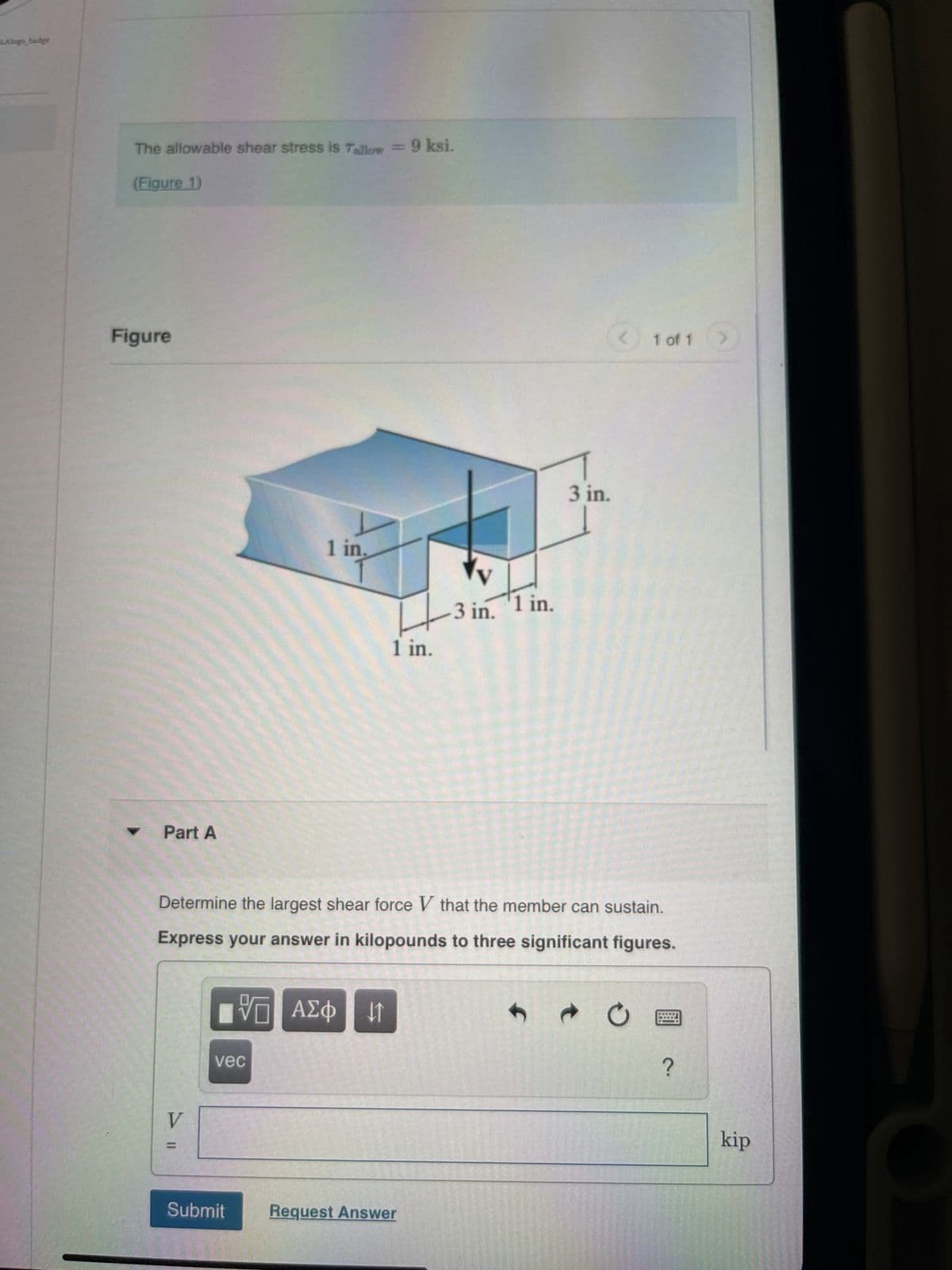 LAlogo_badge
The allowable shear stress is Tallow = 9 ksi.
(Figure 1)
Figure
Part A
V
1 in.
vec
Submit
VO
VD ΑΣΦΙΚΗ
1 in.
3 in.
Determine the largest shear force V that the member can sustain.
Express your answer in kilopounds to three significant figures.
Request Answer
1 in.
3 in.
S
<
1 of 1
C
?
(
kip