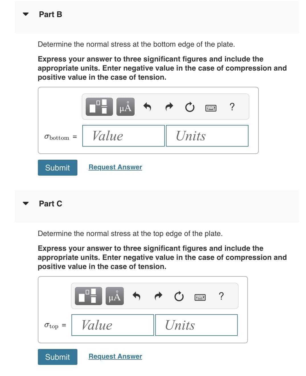 Part B
Determine the normal stress at the bottom edge of the plate.
Express your answer to three significant figures and include the
appropriate units. Enter negative value in the case of compression and
positive value in the case of tension.
Obottom=
Submit
Part C
O top
=
Submit
μA
Value
Request Answer
Determine the normal stress at the top edge of the plate.
Express your answer to three significant figures and include the
appropriate units. Enter negative value in the case of compression and
positive value in the case of tension.
☐
HÅ
Value
Units
Request Answer
Units
?
?