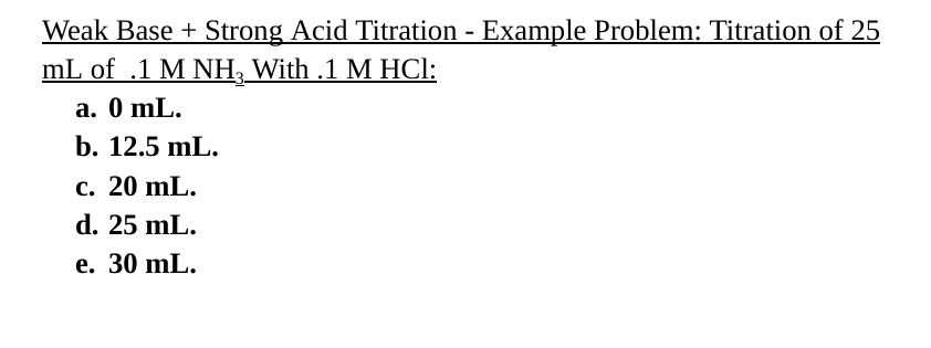 Weak Base + Strong Acid Titration - Example Problem: Titration of 25
mL of .1 M NH3 With .1 M HCl:
a. 0 mL.
b. 12.5 mL.
c. 20 mL.
d. 25 mL.
e. 30 mL.