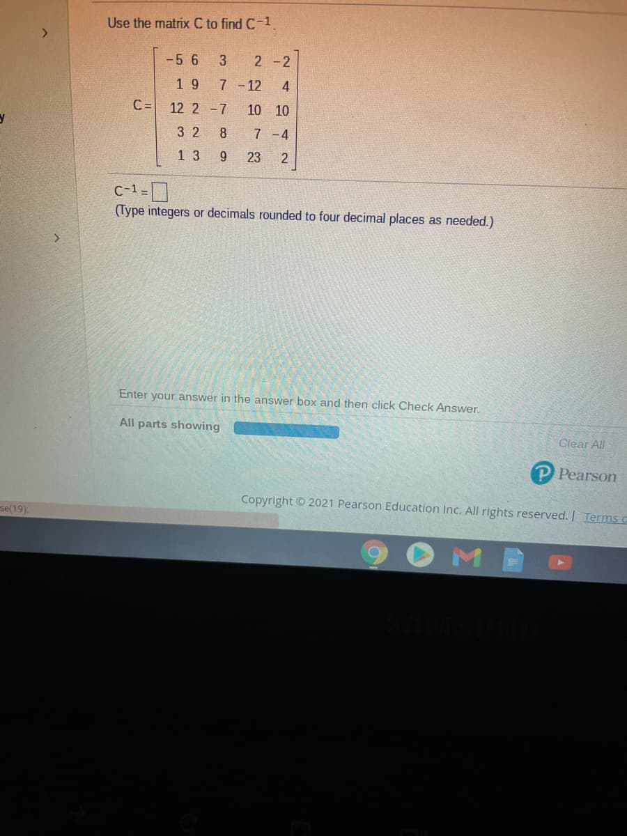 Use the matrix C to find C-1
-5 6
3
2 -2
1 9
7 -12
4
C=
12 2 -7
10 10
3 2
8
7 -4
1 3
23
2
c-1=]
(Type integers or decimals rounded to four decimal places as needed.)
Enter your answer in the answer box and then click Check Answer.
All parts showing
Clear All
P Pearson
Copyright © 2021 Pearson Education Inc. All rights reserved. | Terms C
se(19),
M
