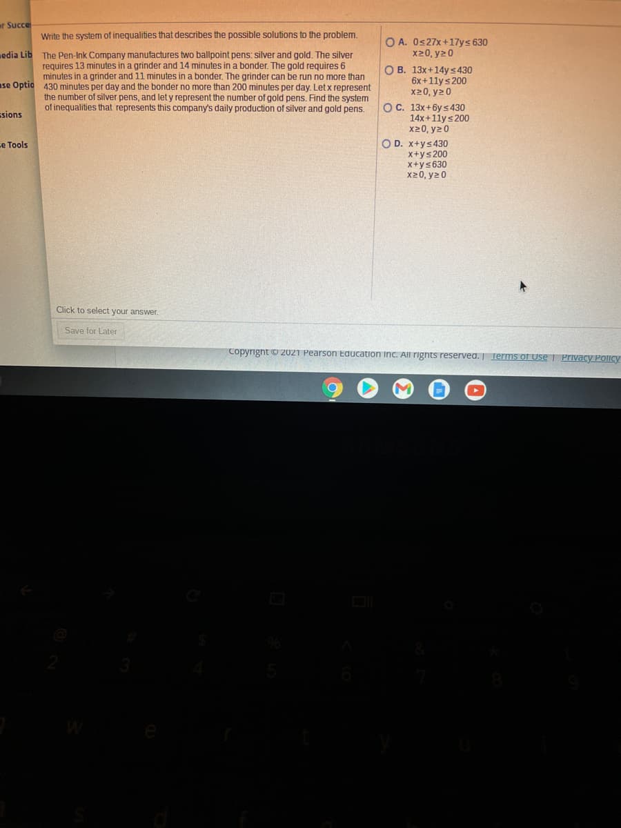 ar Succe
Write the system of inequalities that describes the possible solutions to the problem.
O A. Os27x+17ys 630
x20, y20
edia Lib
The Pen-Ink Company manufactures two ballpoint pens: silver and gold. The silver
requires 13 minutes in a grinder and 14 minutes in a bonder. The gold requires 6
minutes in a grinder and 11 minutes in a bonder. The grinder can be run no more than
ase Optio 430 minutes per day and the bonder no more than 200 minutes per day. Let x represent
the number of silver pens, and let y represent the number of gold pens. Find the system
of inequalities that represents this company's daily production of silver and gold pens.
O B. 13x+14y s430
6x+11ys200
x20, y2 0
OC. 13x+6y s430
14x+11ys 200
x20, y2 0
ssions
O D. x+ys430
x+ys200
X+ys630
x20, y2 0
ce Tools
Click to select your answer.
Save for Later
Copyright O 2021 Pearson Education Inc. All rignts reserved. | Terms of Use | Privacy PoliCy
