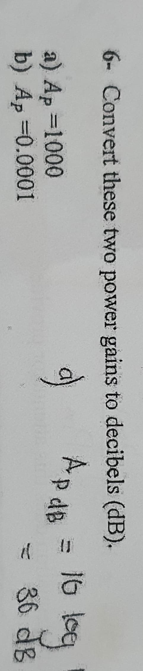 il
6- Convert these two power gains to decibels (dB).
ApdB
16 leq
a) Ap =1000
b) Ap =0.0001
36 dB
