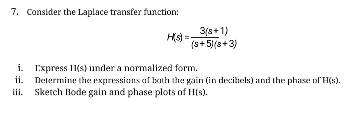 7. Consider the Laplace transfer function:
H(s) =
3(s+1)
(s+5)(s+3)
i.
Express H(s) under a normalized form.
ii. Determine the expressions of both the gain (in decibels) and the phase of H(s).
iii.
Sketch Bode gain and phase plots of H(s).