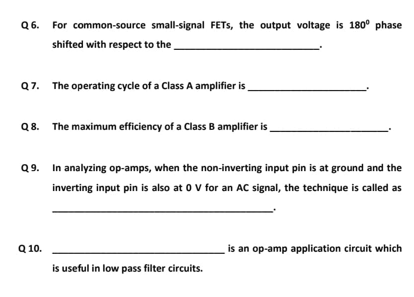 6.
For common-source small-signal FETS, the output voltage is 180° phase
shifted with respect to the
Q 7.
The operating cycle of a Class A amplifier is
Q 8.
The maximum efficiency of a Class B amplifier is
Q 9.
In analyzing op-amps, when the non-inverting input pin is at ground and the
inverting input pin is also at 0 V for an AC signal, the technique is called as
Q 10.
is an op-amp application circuit which
is useful in low pass filter circuits.
