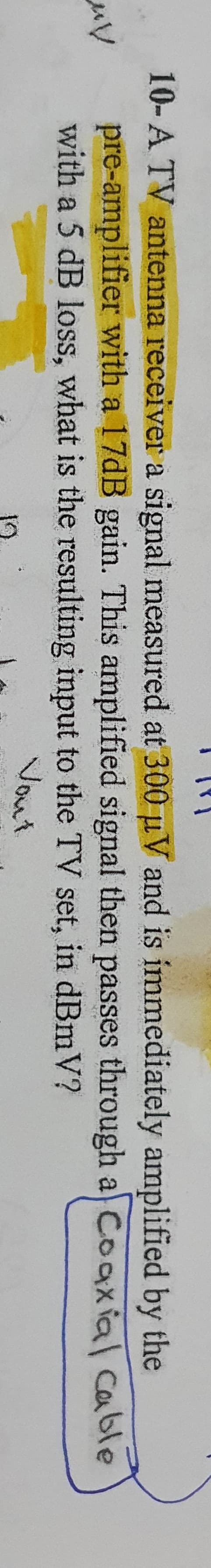 10-A TV antenna receiver a signal measured at 300 µV and is immediately amplified by the
pre-amplifier with a 17DB gain. This amplified signal then passes through a) Cooxial cable
with a 5 dB loss, what is the resulting input to the TV set, in dBmV?
Vout
19
