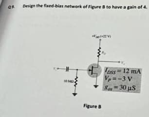 Design the fixed-bias network of Figure B to have a gain of 4.
Ipss= 12 mA
Vp = -3 V
Son = 30 us
10 MD
Figure B
