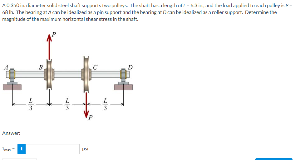 A0.350 in. diameter solid steel shaft supports two pulleys. The shaft has a length of L = 6.3 in., and the load applied to each pulley is P =
68 lb. The bearing at A can be idealized as a pin support and the bearing at D can be idealized as a roller support. Determine the
magnitude of the maximum horizontal shear stress in the shaft.
P
A
B,
C
D
L
L
L
3
Answer:
Tmax
i
psi
/3
