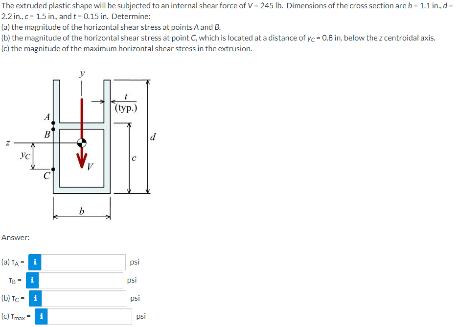 The extruded plastic shape will be subjected to an internal shear force of V= 245 lb. Dimensions of the cross section are b = 1.1 in., d =
2.2 in., c = 1.5 in., and t = 0.15 in. Determine:
(a) the magnitude of the horizontal shear stress at points A and B.
(b) the magnitude of the horizontal shear stress at point C, which is located at a distance of yc = 0.8 in. below the z centroidal axis.
(c) the magnitude of the maximum horizontal shear stress in the extrusion.
(typ.)
A
В
d
Ус
C
Answer:
(a) TA - i
psi
TB
i
psi
(b) Tc = i
psi
(c) Tmax=
i
psi
