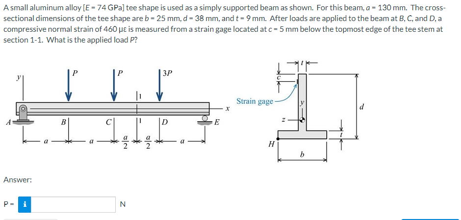 A small aluminum alloy [E = 74 GPa] tee shape is used as a simply supported beam as shown. For this beam, a = 130 mm. The cross-
sectional dimensions of the tee shape are b = 25 mm, d = 38 mm, and t = 9 mm. After loads are applied to the beam at B, C, and D, a
compressive normal strain of 460 µɛ is measured from a strain gage located at c = 5 mm below the topmost edge of the tee stem at
section 1-1. What is the applied load P?
P
3P
Strain gage-
d
В
D
E
2
H
Answer:
P= i
N
