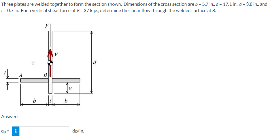 Three plates are welded together to form the section shown. Dimensions of the cross section areb = 5.7 in., d = 17.1 in., a = 3.8 in., and
t = 0.7 in. For a vertical shear force of V = 37 kips, determine the shear flow through the welded surface at B.
y
d
В
Answer:
98 =
i
kip/in.
