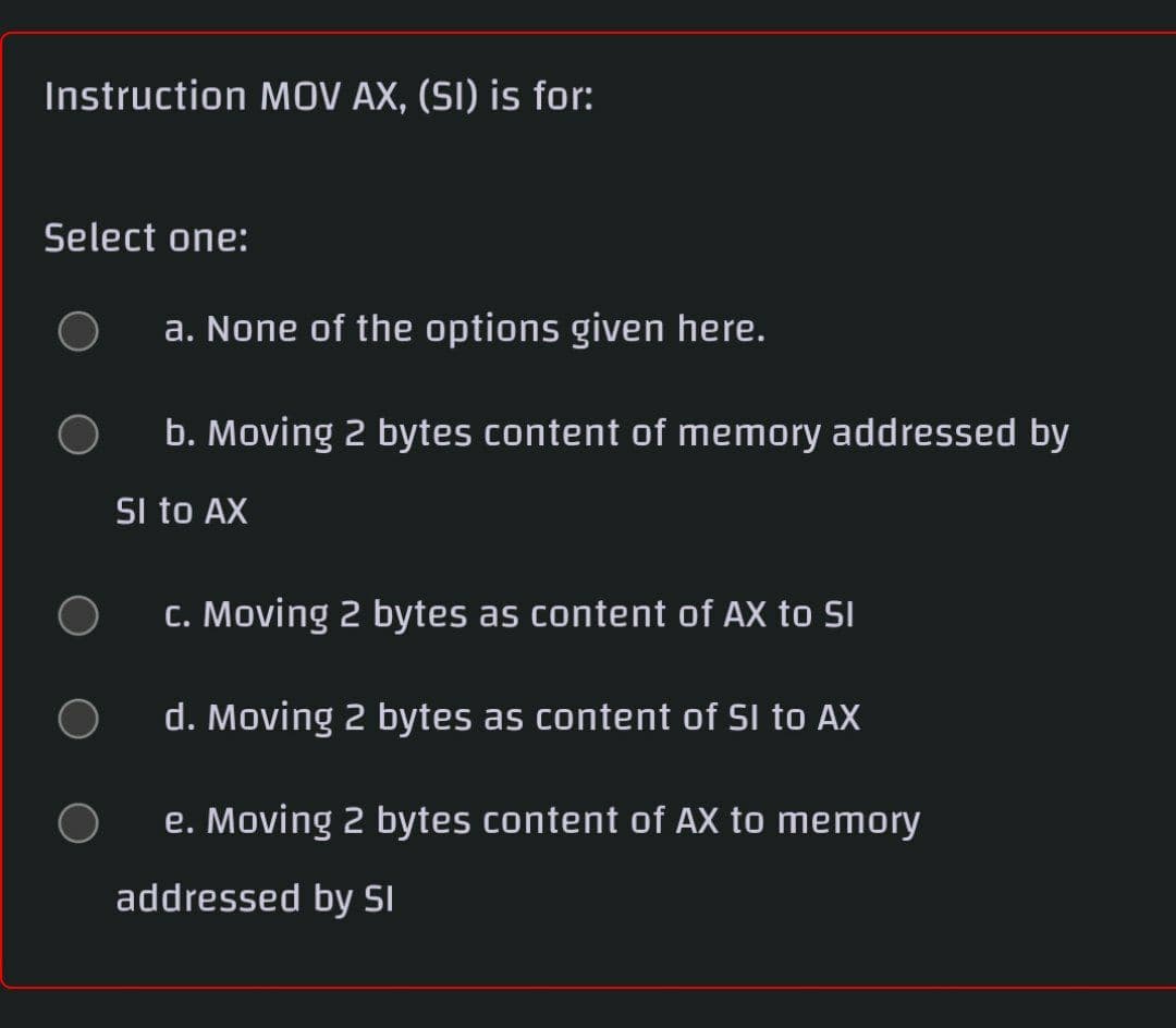 Instruction MOV AX, (SI) is for:
Select one:
a. None of the options given here.
b. Moving 2 bytes content of memory addressed by
SI to AX
c. Moving 2 bytes as content of AX to SI
d. Moving 2 bytes as content of SI to AX
e. Moving 2 bytes content of AX to memory
addressed by SI
