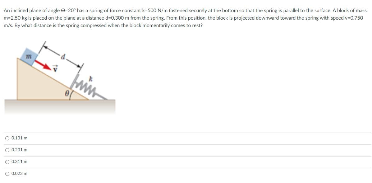 An inclined plane of angle e=20° has a spring of force constant k=500 N/m fastened securely at the bottom so that the spring is parallel to the surface. A block of mass
m=2.50 kg is placed on the plane at a distance d3D0.300 m from the spring. From this position, the block is projected downward toward the spring with speed v30.750
m/s. By what distance is the spring compressed when the block momentarily comes to rest?
O 0.131 m
O 0.231 m
O 0.311 m
O 0.023 m
