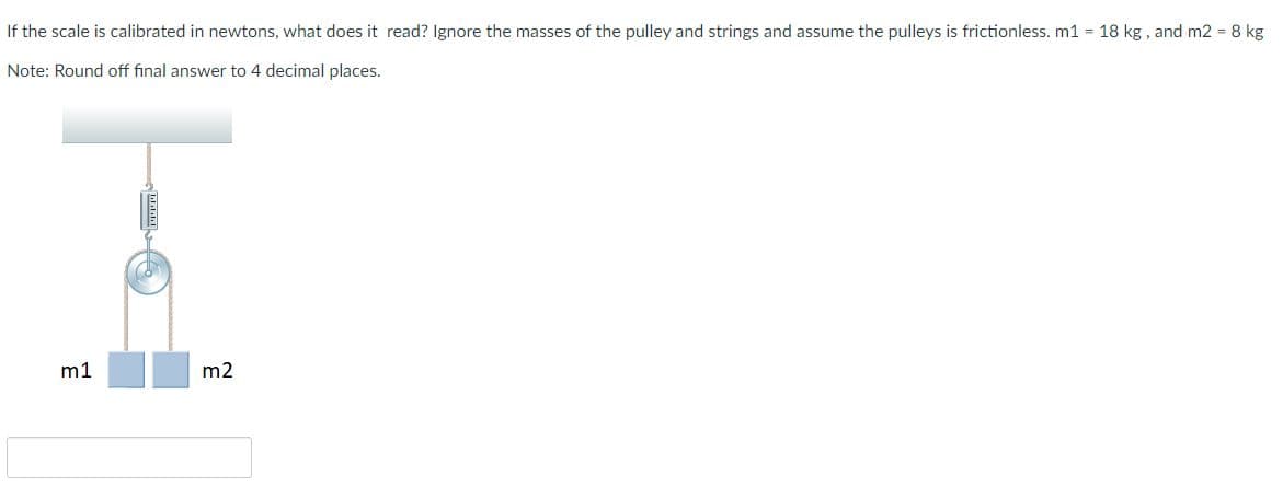 If the scale is calibrated in newtons, what does it read? Ignore the masses of the pulley and strings and assume the pulleys is frictionless. m1 = 18 kg , and m2 = 8 kg
Note: Round off final answer to 4 decimal places.
m1
m2
