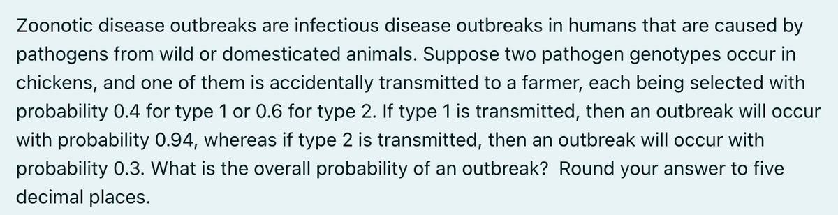 Zoonotic disease outbreaks are infectious disease outbreaks in humans that are caused by
pathogens from wild or domesticated animals. Suppose two pathogen genotypes occur in
chickens, and one of them is accidentally transmitted to a farmer, each being selected with
probability 0.4 for type 1 or 0.6 for type 2. If type 1 is transmitted, then an outbreak will occur
with probability 0.94, whereas if type 2 is transmitted, then an outbreak will occur with
probability 0.3. What is the overall probability of an outbreak? Round your answer to five
decimal places.