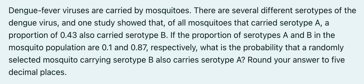 Dengue-fever viruses are carried by mosquitoes. There are several different serotypes of the
dengue virus, and one study showed that, of all mosquitoes that carried serotype A, a
proportion of 0.43 also carried serotype B. If the proportion of serotypes A and B in the
mosquito population are 0.1 and 0.87, respectively, what is the probability that a randomly
selected mosquito carrying serotype B also carries serotype A? Round your answer to five
decimal places.