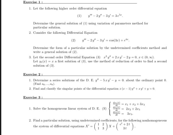 Excrcise 1:
1. Let the following higher order differential equation
(1)
y" – 2 y" – 3 y = 3er.
Determine the general solution of (1) using variation of parameters method for
particular solution.
2. Consider the following Differential Equation
(2)
y" – 2 y" – 3 y = cos(3.r) + e.
Determine the form of a particular solution by the undetermined coefficients method and
write a general solution of (2).
3. Let the second order Differential Equation (3) y" + 2xy' – 2y = 0, z € (0, 0).
Let yı (1) = a a first solution of (3), use the method of reduction of order to find a second
solution of (3).
Exercise 2 :
1. Determine a series solutions of the D. E. y" - 5zy - y = 0. about the ordinary point 0.
(Find ag, . as).
2. Find and classify the singular points of the differential equation r (r- 1) y" + ry +y = 0.
Exercise 3:
dri(t)
dt
= 21 +a2 + 3r3
1. Solve the homogeneous linear system of D. E. (S)
2x2 + 2x3
%3D
dt
dra(t)
dt
3r3.
2. Find a particular solution, using undetermined coefficients, for the following nonhomogeneous
-(: :)x+(*").
e + 2t
the system of differential equations X' =
1
3t
